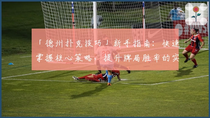 「德州扑克技巧」新手指南：快速掌握核心策略，提升牌局胜率的实用技巧解析